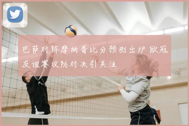 巴萨对阵摩纳哥比分预测出炉 欧冠友谊赛攻防对决引关注