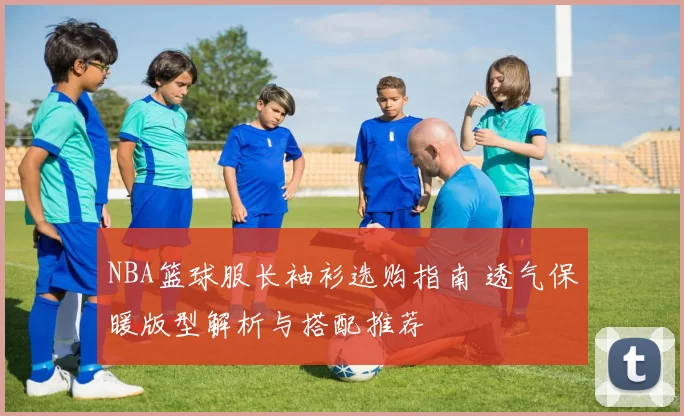 NBA篮球服长袖衫选购指南 透气保暖版型解析与搭配推荐