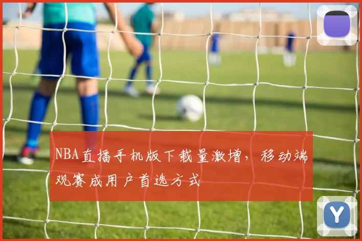 NBA直播手机版下载量激增，移动端观赛成用户首选方式