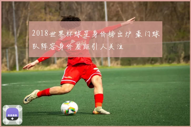 2018世界杯球星身价榜出炉 豪门球队阵容身价差距引人关注