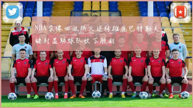 NBA录像回放热火逆转雄鹿巴特勒关键封盖助球队收下胜利