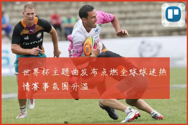 世界杯主题曲发布点燃全球球迷热情赛事氛围升温