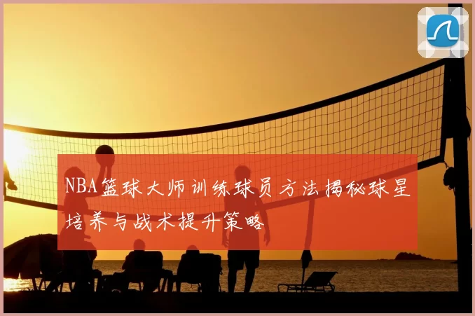 NBA篮球大师训练球员方法揭秘球星培养与战术提升策略