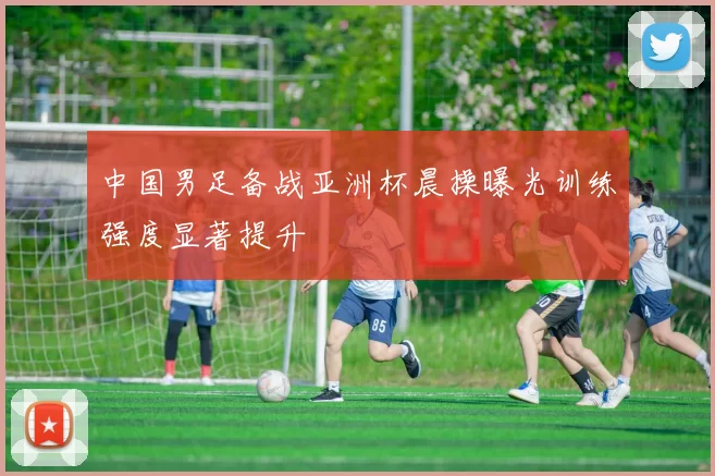 中国男足备战亚洲杯晨操曝光训练强度显著提升