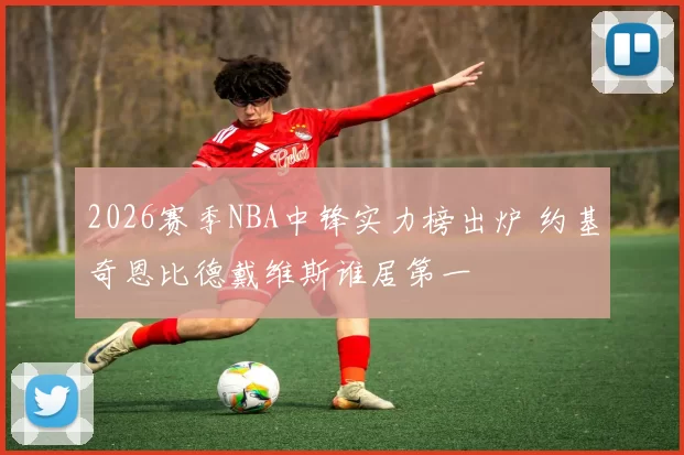 2026赛季NBA中锋实力榜出炉 约基奇恩比德戴维斯谁居第一