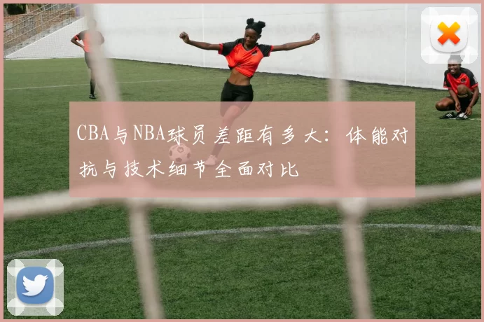 CBA与NBA球员差距有多大：体能对抗与技术细节全面对比