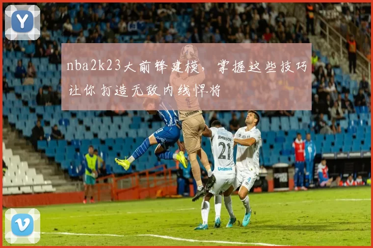 nba2k23大前锋建模，掌握这些技巧让你打造无敌内线悍将