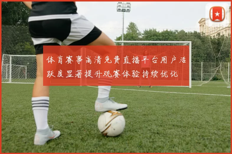 体育赛事高清免费直播平台用户活跃度显著提升观赛体验持续优化