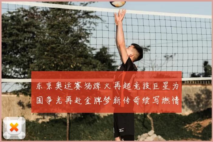 东京奥运赛场烽火再起竞技巨星为国争光再赴金牌梦新传奇续写燃情