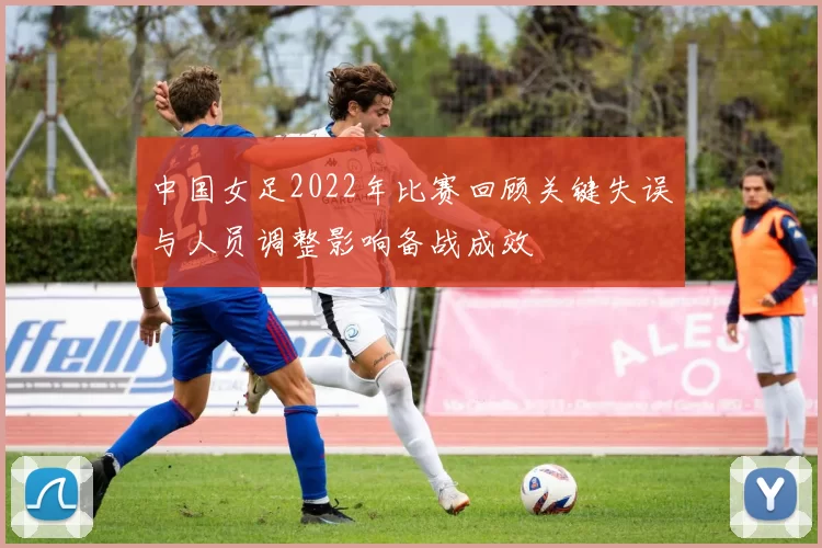 中国女足2022年比赛回顾关键失误与人员调整影响备战成效