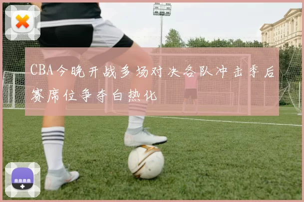 CBA今晚开战多场对决各队冲击季后赛席位争夺白热化