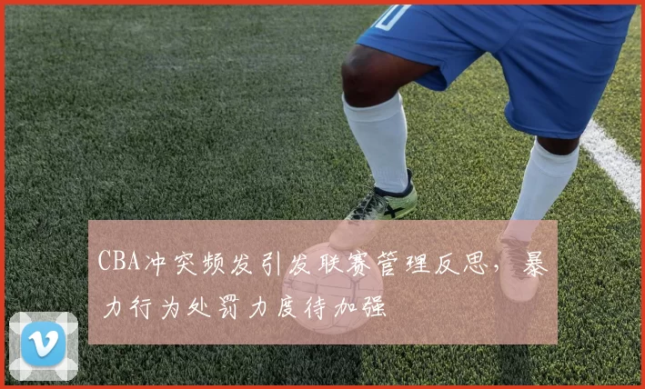 CBA冲突频发引发联赛管理反思，暴力行为处罚力度待加强