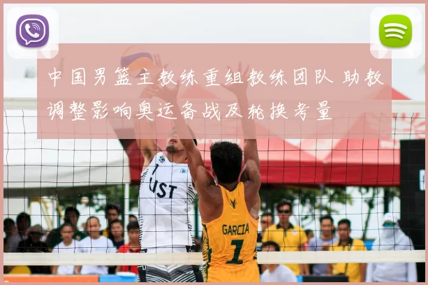 中国男篮主教练重组教练团队 助教调整影响奥运备战及轮换考量