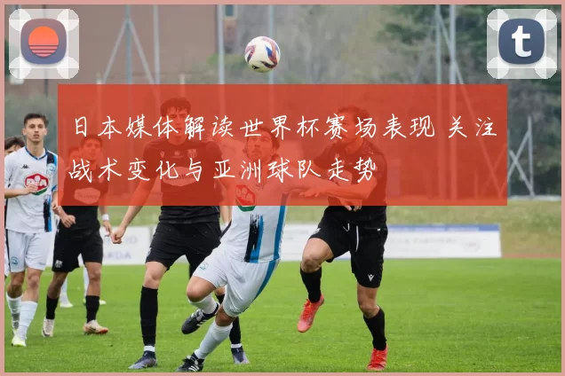 日本媒体解读世界杯赛场表现 关注战术变化与亚洲球队走势