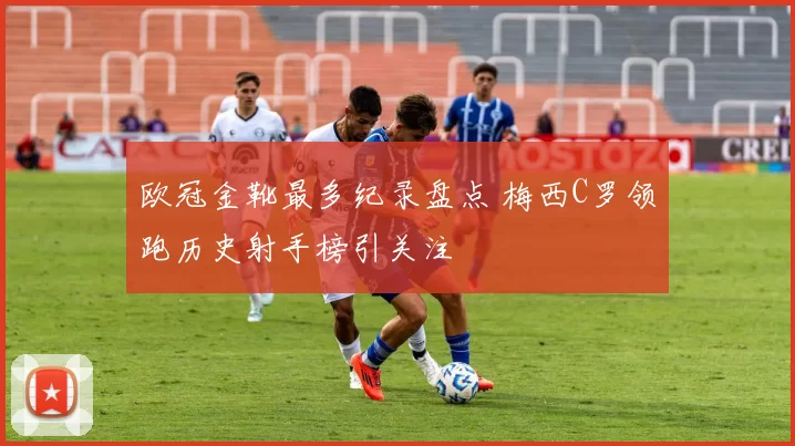 欧冠金靴最多纪录盘点 梅西C罗领跑历史射手榜引关注