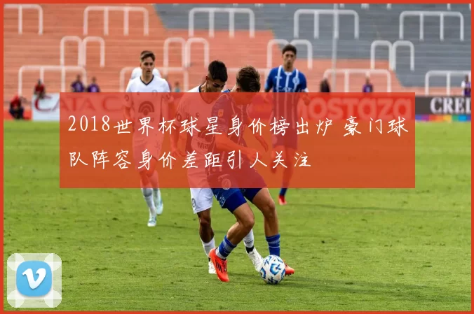 2018世界杯球星身价榜出炉 豪门球队阵容身价差距引人关注