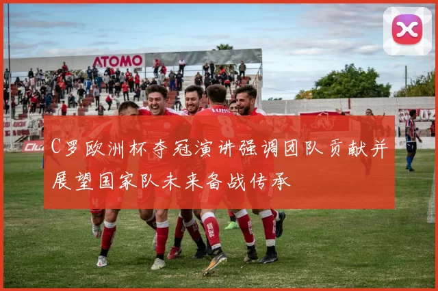 C罗欧洲杯夺冠演讲强调团队贡献并展望国家队未来备战传承