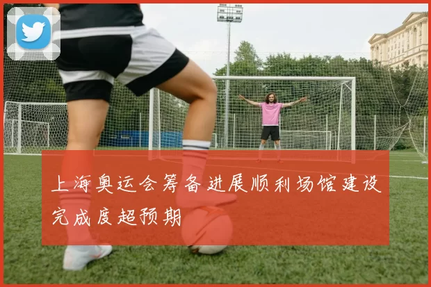 上海奥运会筹备进展顺利场馆建设完成度超预期