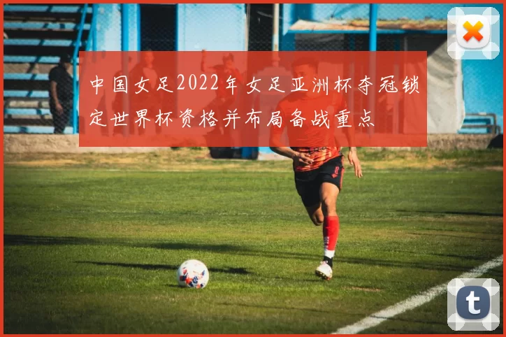 中国女足2022年女足亚洲杯夺冠锁定世界杯资格并布局备战重点