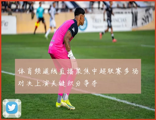 体育频道线直播聚焦中超联赛多场对决上演关键积分争夺