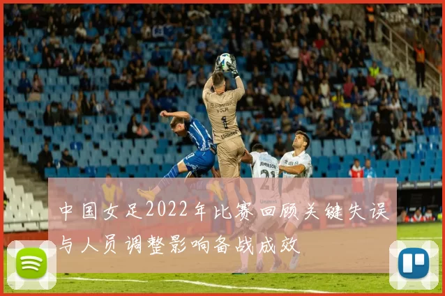 中国女足2022年比赛回顾关键失误与人员调整影响备战成效