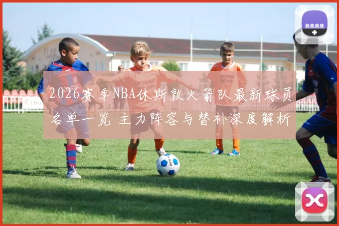 2026赛季NBA休斯敦火箭队最新球员名单一览 主力阵容与替补深度解析