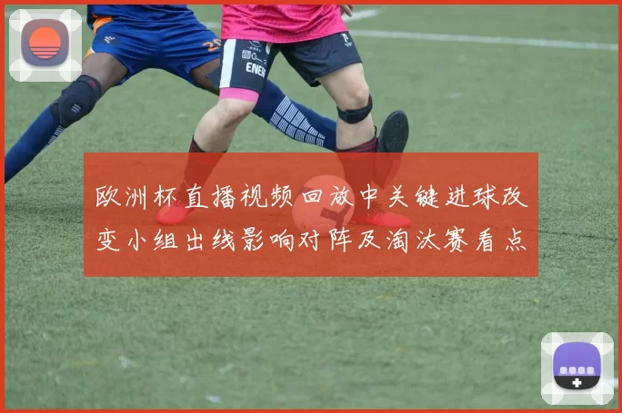 欧洲杯直播视频回放中关键进球改变小组出线影响对阵及淘汰赛看点