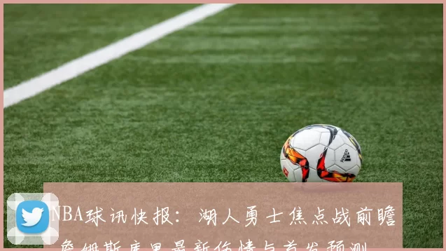 NBA球讯快报：湖人勇士焦点战前瞻 詹姆斯库里最新伤情与首发预测