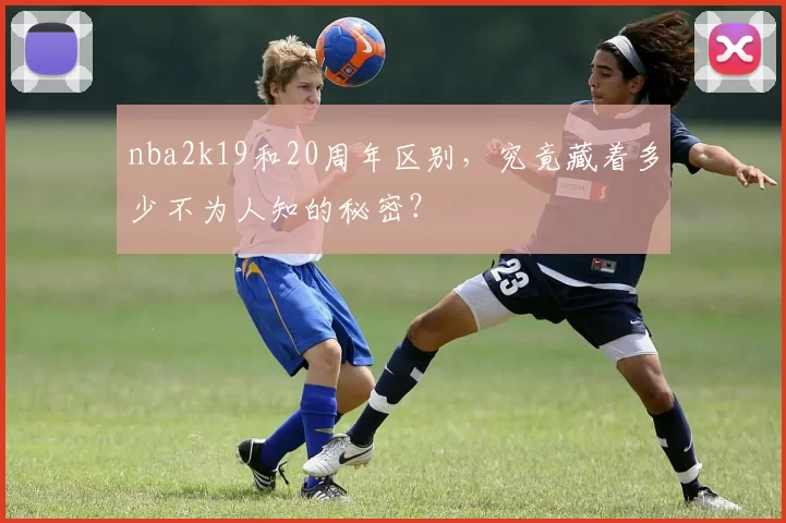 nba2k19和20周年区别，究竟藏着多少不为人知的秘密？