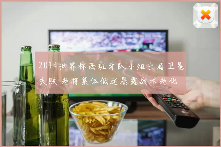 2014世界杯西班牙队小组出局卫冕失败 老将集体低迷暴露战术老化