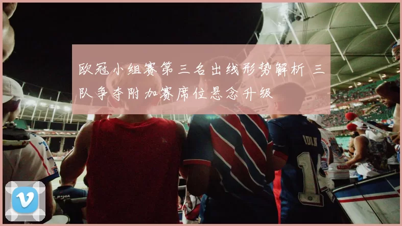 欧冠小组赛第三名出线形势解析 三队争夺附加赛席位悬念升级