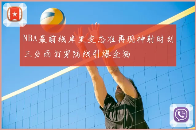 NBA最前线库里变态准再现神射时刻三分雨打穿防线引爆全场