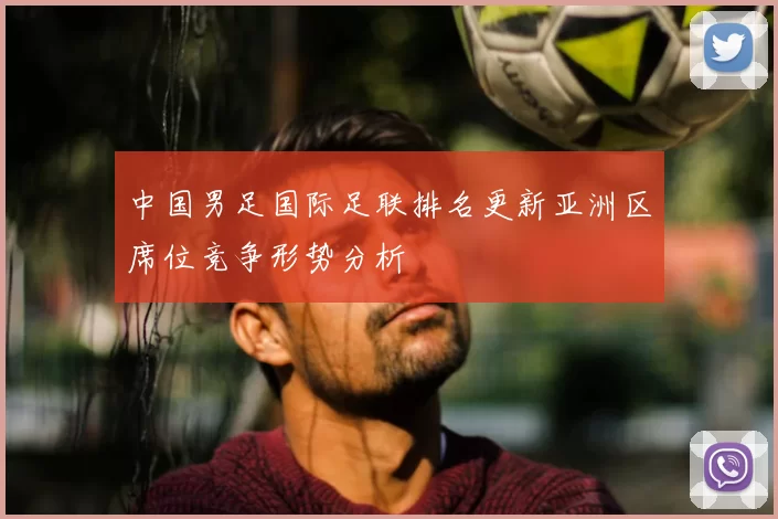 中国男足国际足联排名更新亚洲区席位竞争形势分析
