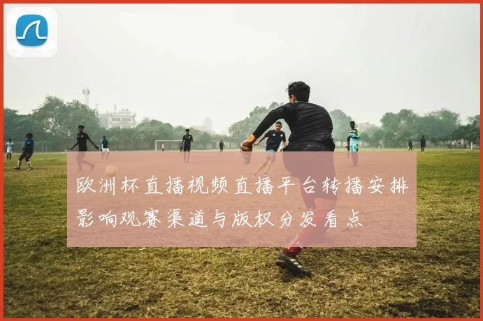 欧洲杯直播视频直播平台转播安排影响观赛渠道与版权分发看点