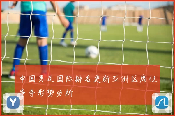 中国男足国际排名更新亚洲区席位争夺形势分析