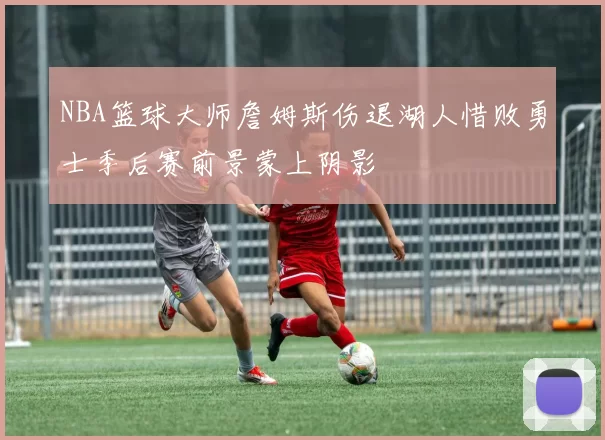 NBA篮球大师詹姆斯伤退湖人惜败勇士季后赛前景蒙上阴影