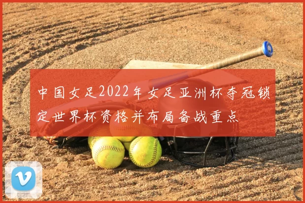 中国女足2022年女足亚洲杯夺冠锁定世界杯资格并布局备战重点