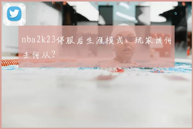 nba2k23停服后生涯模式，玩家该何去何从？