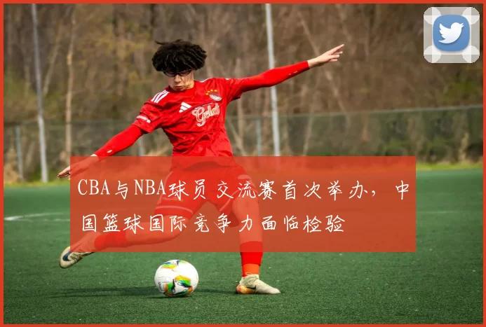 CBA与NBA球员交流赛首次举办，中国篮球国际竞争力面临检验