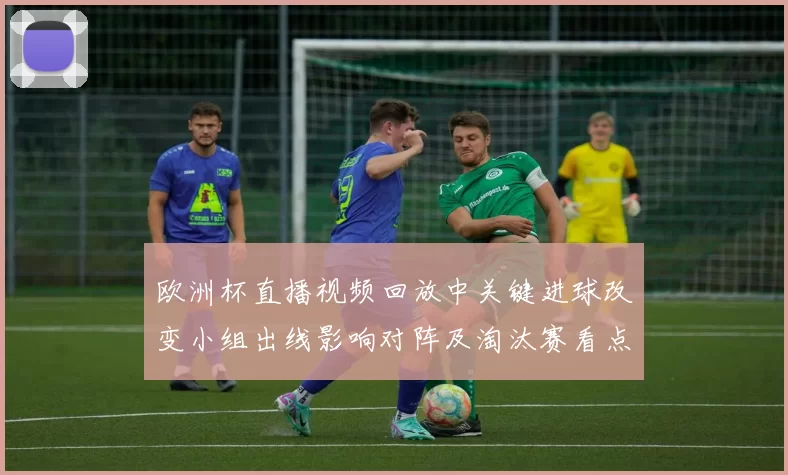 欧洲杯直播视频回放中关键进球改变小组出线影响对阵及淘汰赛看点
