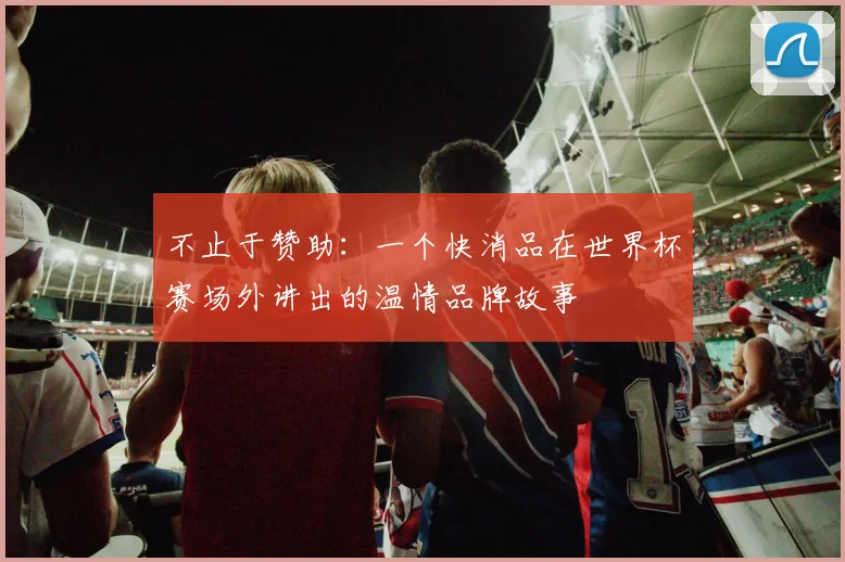 不止于赞助：一个快消品在世界杯赛场外讲出的温情品牌故事