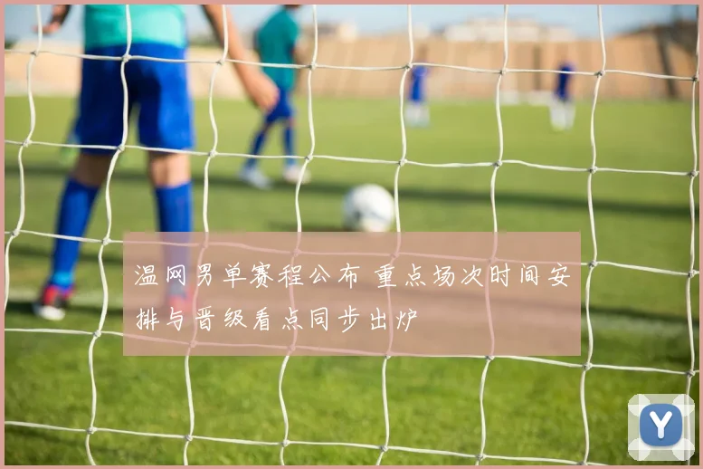 温网男单赛程公布 重点场次时间安排与晋级看点同步出炉