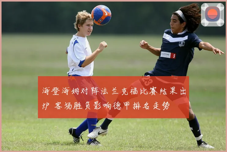 海登海姆对阵法兰克福比赛结果出炉 客场胜负影响德甲排名走势