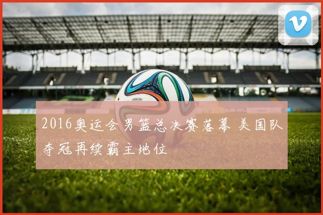 2016奥运会男篮总决赛落幕 美国队夺冠再续霸主地位