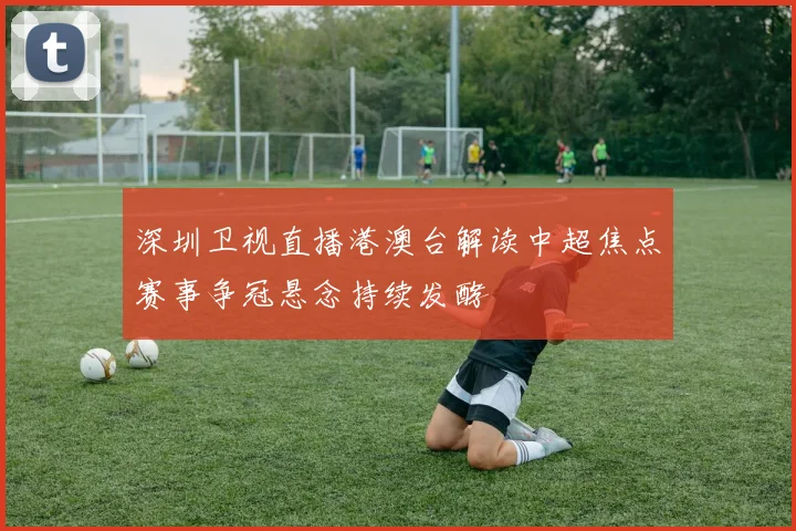 深圳卫视直播港澳台解读中超焦点赛事争冠悬念持续发酵