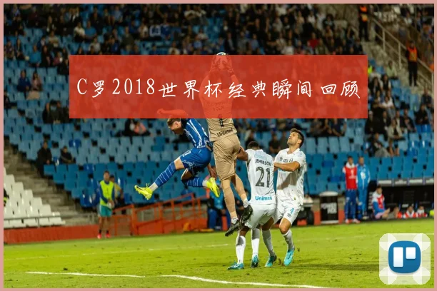 C罗2018世界杯经典瞬间回顾