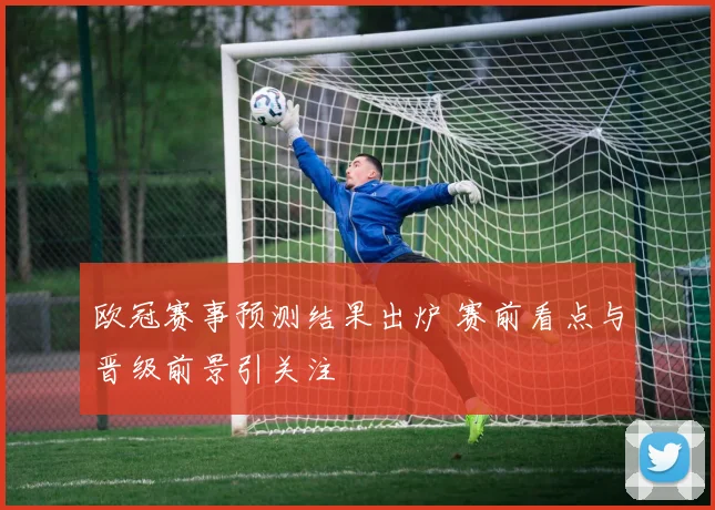 欧冠赛事预测结果出炉 赛前看点与晋级前景引关注