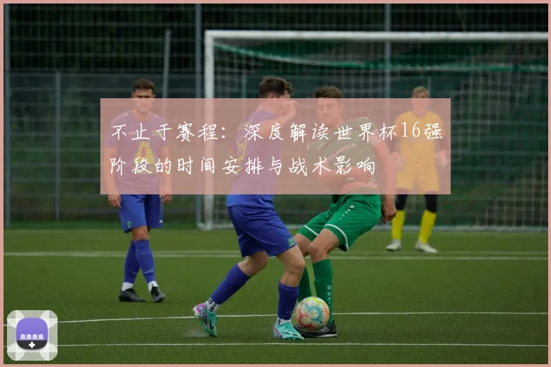不止于赛程：深度解读世界杯16强阶段的时间安排与战术影响