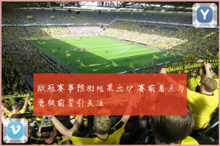 欧冠赛事预测结果出炉 赛前看点与晋级前景引关注