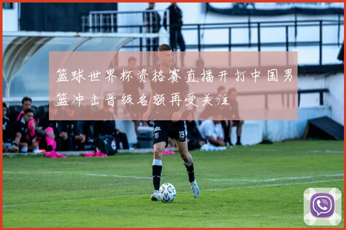 篮球世界杯资格赛直播开打中国男篮冲击晋级名额再受关注